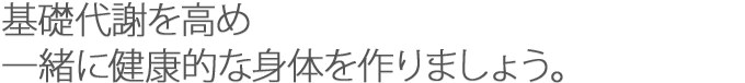 基礎代謝を高め、一緒に健康な身体を作りましょう。